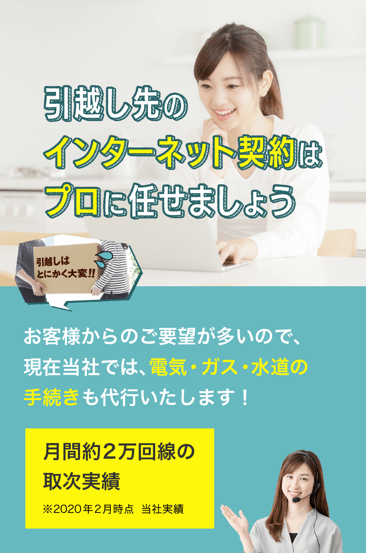 引越し先のインターネット契約はプロに任せましょうお客様からのご要望が多いので、現在当社では、電気・ガス・水道の手続きも代行いたします！月間約2万回線の取次実績