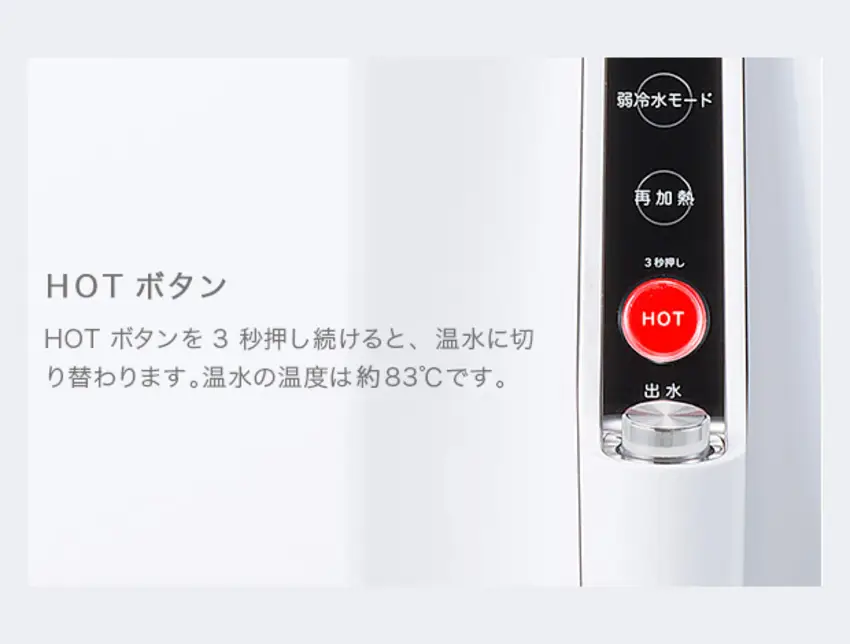 HOTボタン HOTボタンを3秒押し続けると、温水に切り替わります。温水の温度は約83℃です。