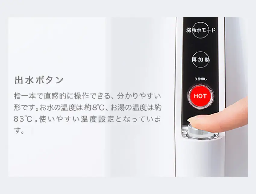 出水ボタン 指一本で直感的に操作できる、分かりやすい形です。お水の温度は約8℃、お湯の温度は約83℃。使いやすい温度設定となっています。